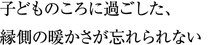 子どものころに過ごした、縁側の暖かさが忘れられない