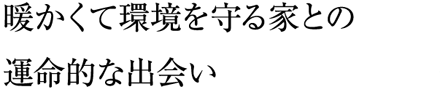 暖かくて環境を守る家との運命的な出会い